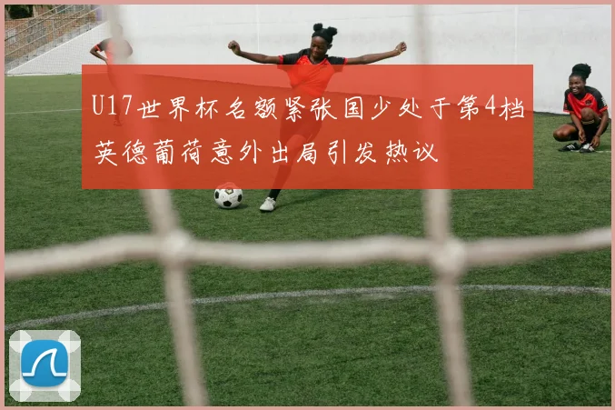 U17世界杯名额紧张国少处于第4档英德葡荷意外出局引发热议