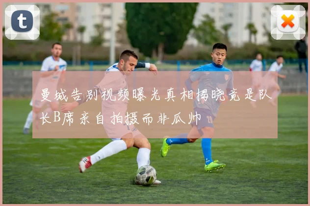 曼城告别视频曝光真相揭晓竟是队长B席亲自拍摄而非瓜帅