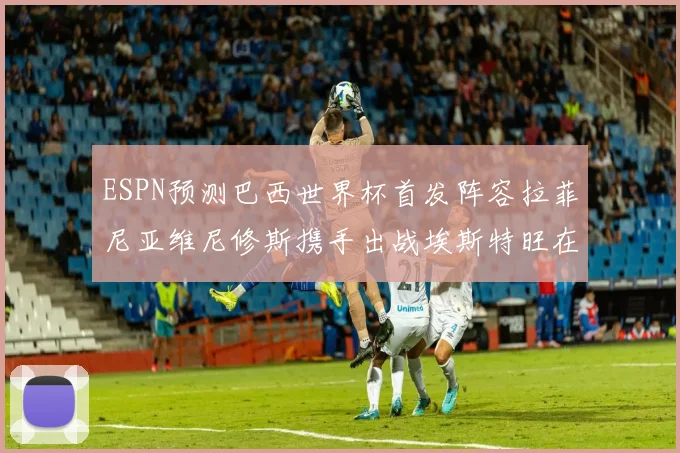 ESPN预测巴西世界杯首发阵容拉菲尼亚维尼修斯携手出战埃斯特旺在列