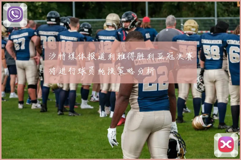沙特媒体报道利雅得胜利亚冠决赛将进行球员轮换策略分析