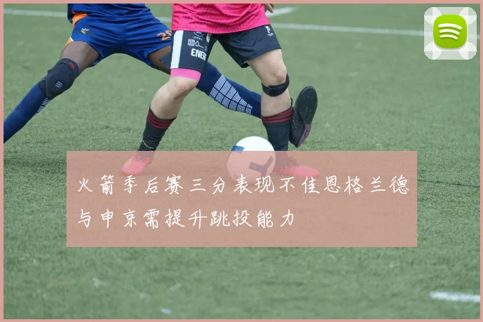 火箭季后赛三分表现不佳恩格兰德与申京需提升跳投能力