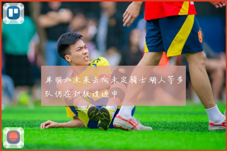 库明加未来去向未定骑士湖人等多队仍在积极追逐中