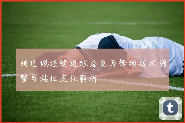 姆巴佩连续进球后皇马锋线战术调整与站位变化解析