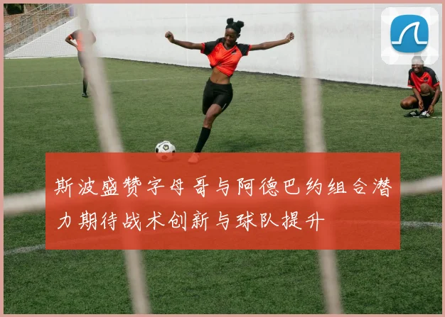 斯波盛赞字母哥与阿德巴约组合潜力期待战术创新与球队提升