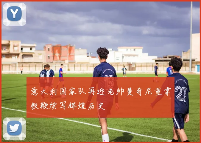 意大利国家队再迎老帅曼奇尼重掌教鞭续写辉煌历史