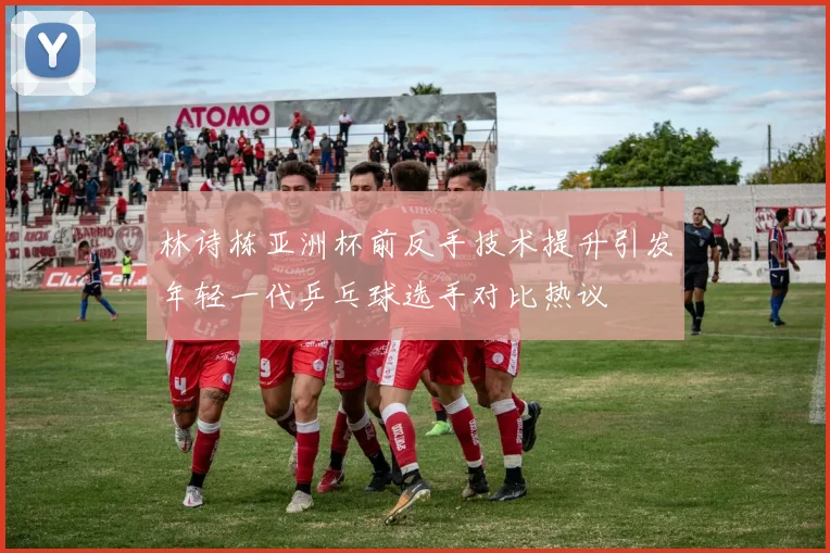 林诗栋亚洲杯前反手技术提升引发年轻一代乒乓球选手对比热议