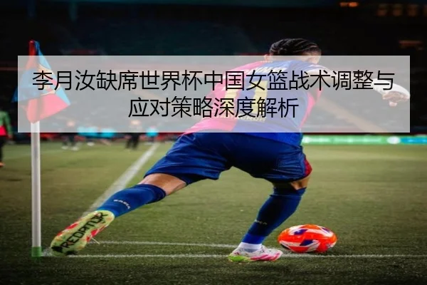 李月汝缺席世界杯中国女篮战术调整与应对策略深度解析